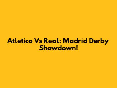 Atletico Vs Real: Madrid Derby Showdown!