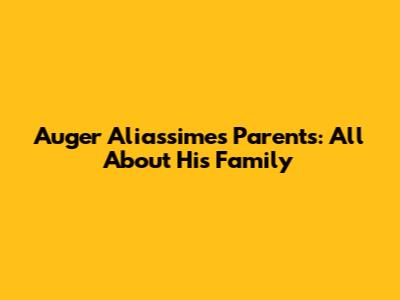 Auger Aliassime's Parents: All About His Family