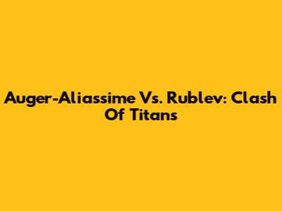 Auger-Aliassime Vs. Rublev: Clash Of Titans