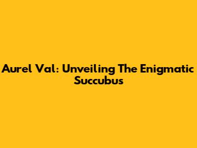 Aurel Val: Unveiling The Enigmatic Succubus