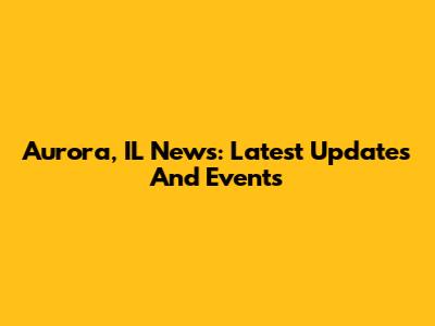 Aurora, IL News: Latest Updates And Events