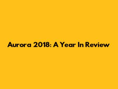 Aurora 2018: A Year In Review