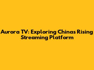 Aurora TV: Exploring China's Rising Streaming Platform