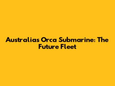 Australia's Orca Submarine: The Future Fleet