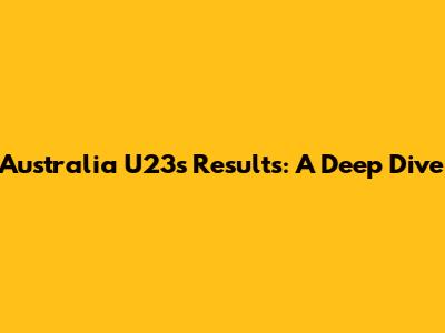 Australia U23's Results: A Deep Dive