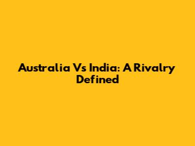 Australia Vs India: A Rivalry Defined