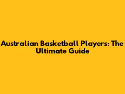Australian Basketball Players: The Ultimate Guide