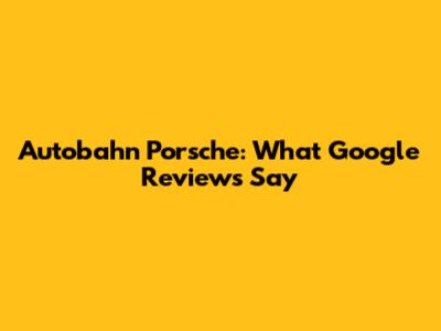 Autobahn Porsche: What Google Reviews Say