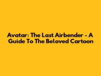 Avatar: The Last Airbender - A Guide To The Beloved Cartoon