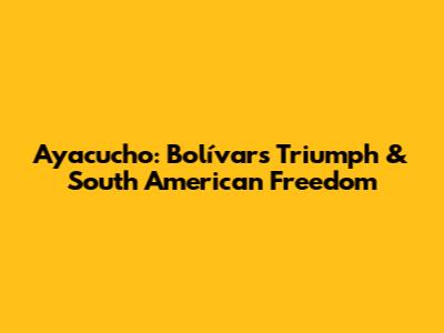 Ayacucho: Bolívar's Triumph & South American Freedom