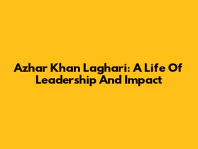 Azhar Khan Laghari: A Life Of Leadership And Impact