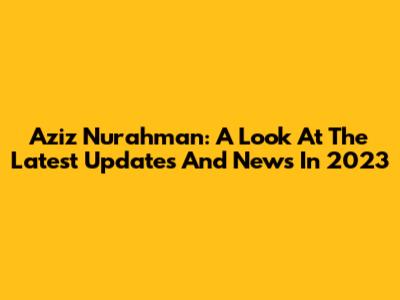 Aziz Nurahman: A Look At The Latest Updates And News In 2023