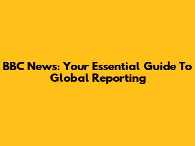 BBC News: Your Essential Guide To Global Reporting