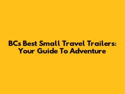 BC's Best Small Travel Trailers: Your Guide To Adventure