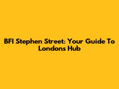 BFI Stephen Street: Your Guide To London's Hub