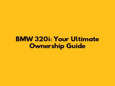 BMW 320i: Your Ultimate Ownership Guide