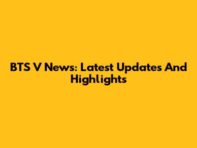 BTS V News: Latest Updates And Highlights