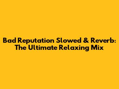 Bad Reputation Slowed & Reverb: The Ultimate Relaxing Mix