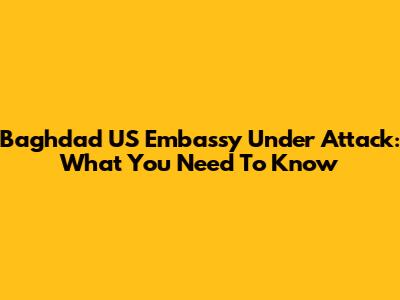 Baghdad US Embassy Under Attack: What You Need To Know