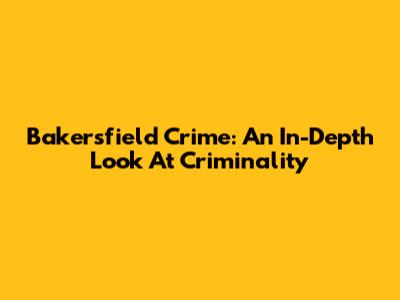 Bakersfield Crime: An In-Depth Look At Criminality