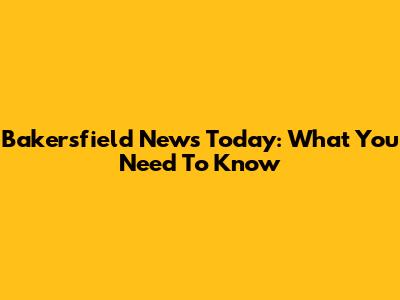 Bakersfield News Today: What You Need To Know