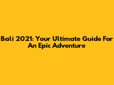 Bali 2021: Your Ultimate Guide For An Epic Adventure