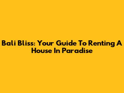Bali Bliss: Your Guide To Renting A House In Paradise