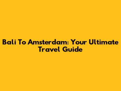 Bali To Amsterdam: Your Ultimate Travel Guide