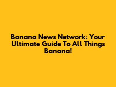 Banana News Network: Your Ultimate Guide To All Things Banana!