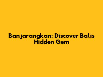 Banjarangkan: Discover Bali's Hidden Gem