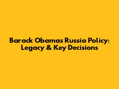 Barack Obama's Russia Policy: Legacy & Key Decisions