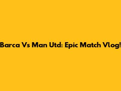 Barca Vs Man Utd: Epic Match Vlog!