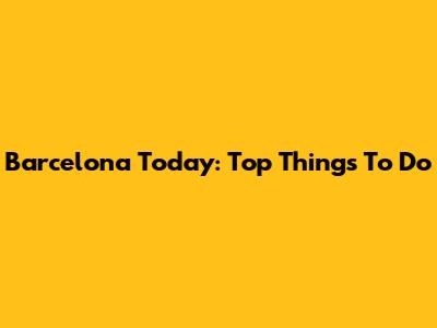 Barcelona Today: Top Things To Do