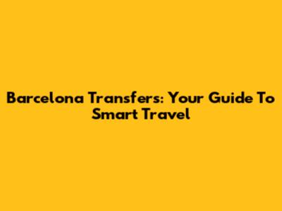 Barcelona Transfers: Your Guide To Smart Travel