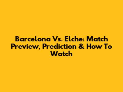 Barcelona Vs. Elche: Match Preview, Prediction & How To Watch