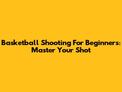 Basketball Shooting For Beginners: Master Your Shot