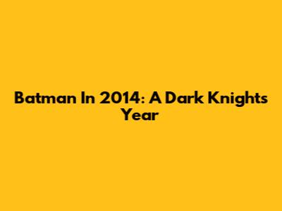 Batman In 2014: A Dark Knight's Year