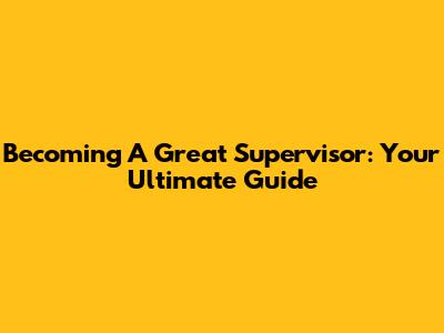 Becoming A Great Supervisor: Your Ultimate Guide