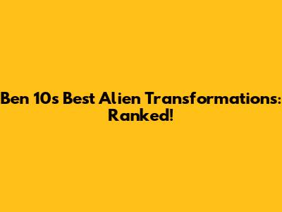 Ben 10's Best Alien Transformations: Ranked!