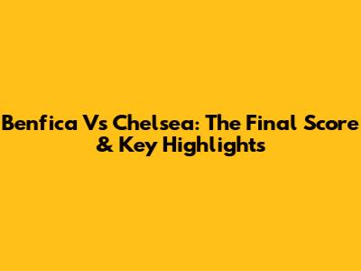 Benfica Vs Chelsea: The Final Score & Key Highlights