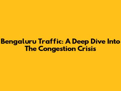 Bengaluru Traffic: A Deep Dive Into The Congestion Crisis