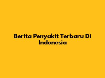 Berita Penyakit Terbaru Di Indonesia