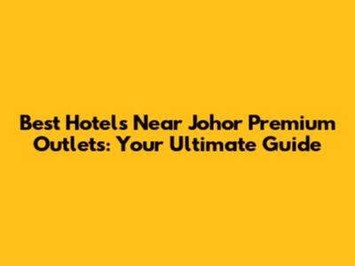Best Hotels Near Johor Premium Outlets: Your Ultimate Guide