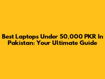 Best Laptops Under 50,000 PKR In Pakistan: Your Ultimate Guide