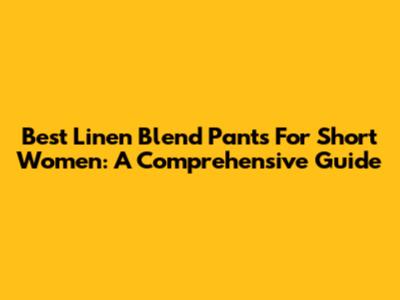 Best Linen Blend Pants For Short Women: A Comprehensive Guide