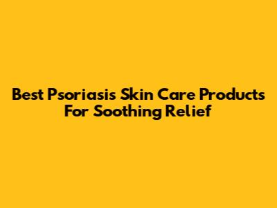 Best Psoriasis Skin Care Products For Soothing Relief