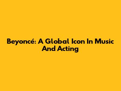 Beyoncé: A Global Icon In Music And Acting
