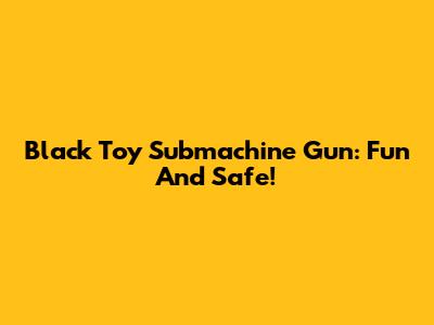Black Toy Submachine Gun: Fun And Safe!