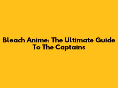 Bleach Anime: The Ultimate Guide To The Captains