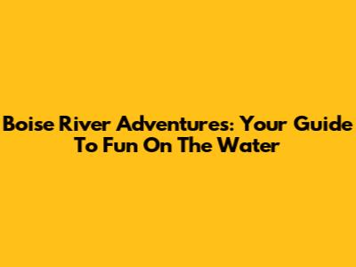 Boise River Adventures: Your Guide To Fun On The Water